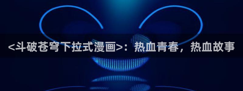 全网韩漫免费看：<斗破苍穹下拉式漫画>：热血青春，热血故事